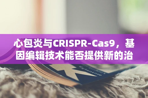 心包炎与CRISPR-Cas9，基因编辑技术能否提供新的治疗视角？