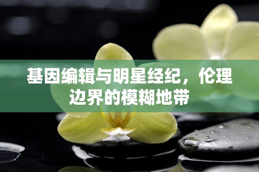 基因编辑与明星经纪，伦理边界的模糊地带