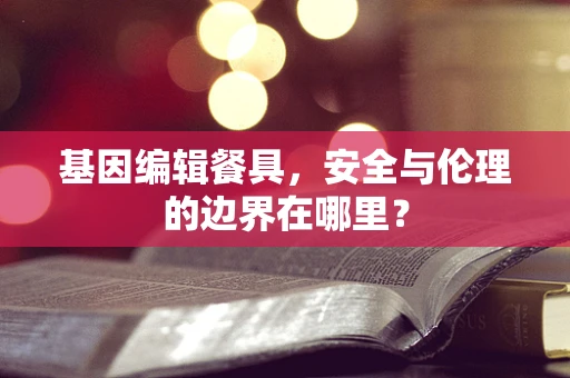 基因编辑餐具，安全与伦理的边界在哪里？