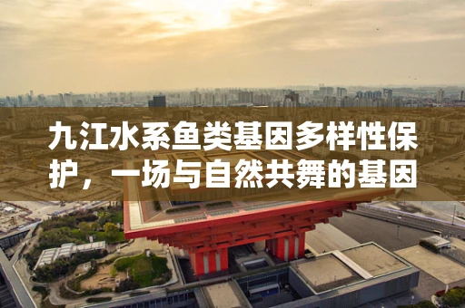 九江水系鱼类基因多样性保护，一场与自然共舞的基因编辑挑战
