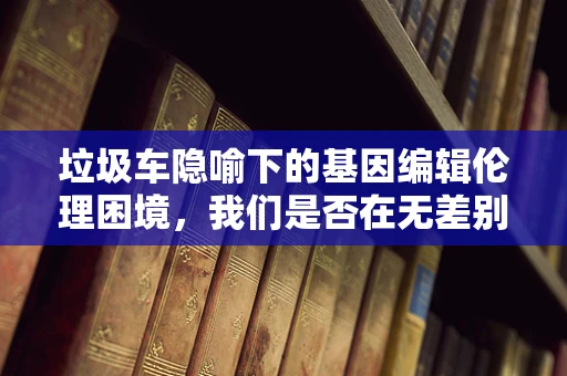 垃圾车隐喻下的基因编辑伦理困境，我们是否在无差别地清扫未来？