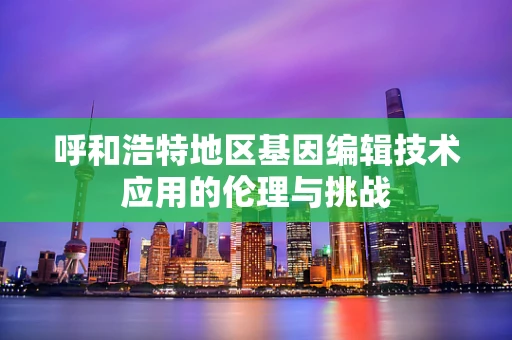 呼和浩特地区基因编辑技术应用的伦理与挑战