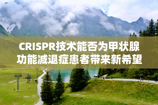 CRISPR技术能否为甲状腺功能减退症患者带来新希望？