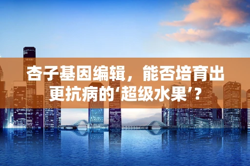 杏子基因编辑，能否培育出更抗病的‘超级水果’？