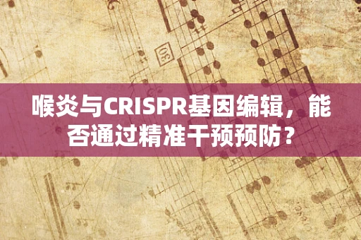 喉炎与CRISPR基因编辑，能否通过精准干预预防？