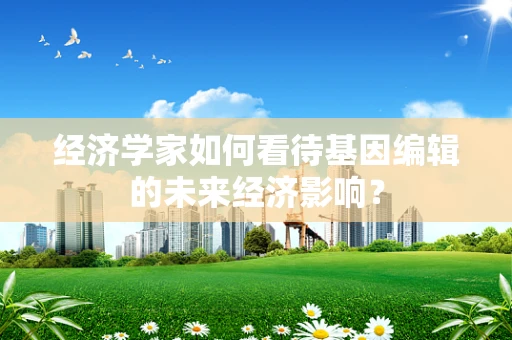 经济学家如何看待基因编辑的未来经济影响？