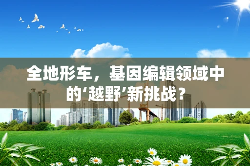 全地形车，基因编辑领域中的‘越野’新挑战？
