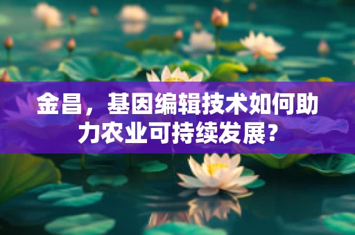 金昌，基因编辑技术如何助力农业可持续发展？