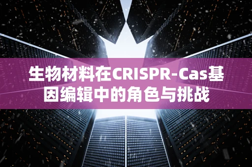 生物材料在CRISPR-Cas基因编辑中的角色与挑战