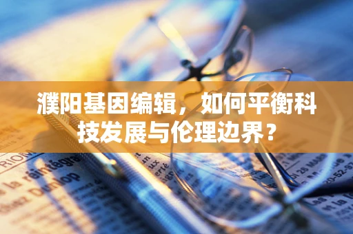 濮阳基因编辑，如何平衡科技发展与伦理边界？