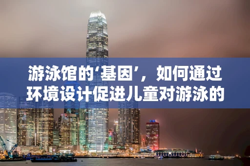 游泳馆的‘基因’，如何通过环境设计促进儿童对游泳的兴趣？