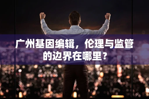 广州基因编辑，伦理与监管的边界在哪里？