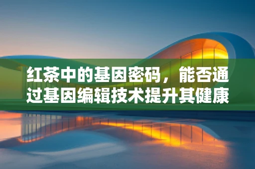 红茶中的基因密码，能否通过基因编辑技术提升其健康益处？