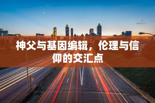 神父与基因编辑，伦理与信仰的交汇点