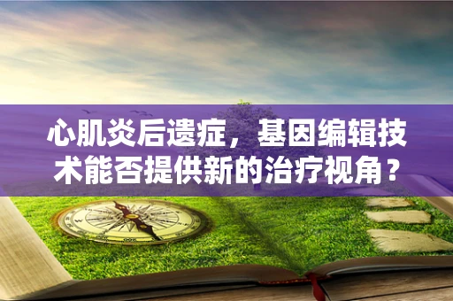 心肌炎后遗症，基因编辑技术能否提供新的治疗视角？