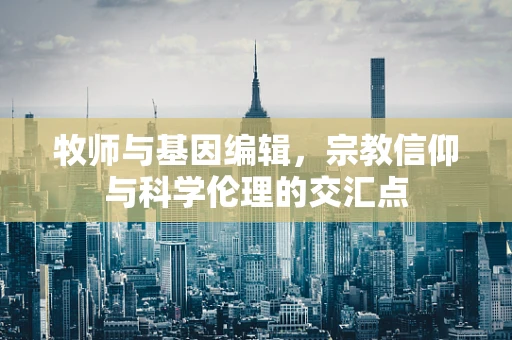 牧师与基因编辑，宗教信仰与科学伦理的交汇点
