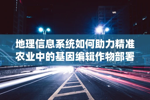 地理信息系统如何助力精准农业中的基因编辑作物部署？