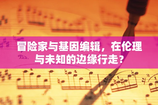 冒险家与基因编辑，在伦理与未知的边缘行走？