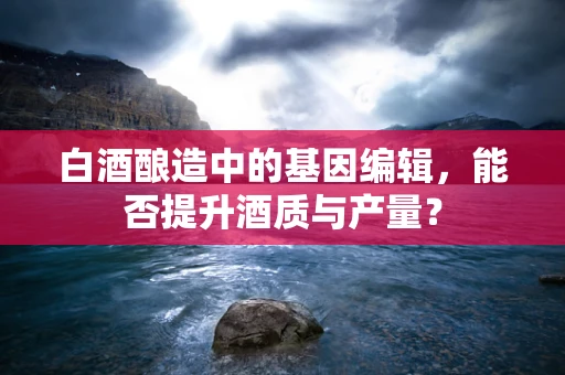 白酒酿造中的基因编辑，能否提升酒质与产量？