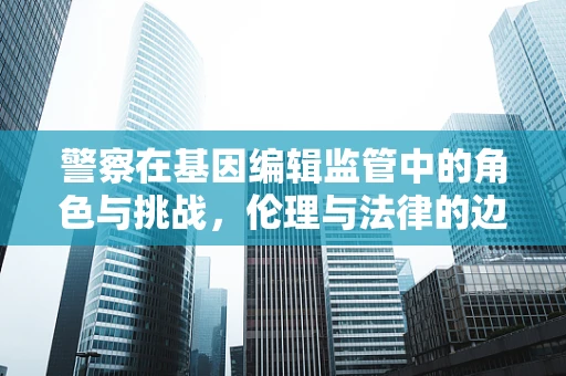 警察在基因编辑监管中的角色与挑战，伦理与法律的边界在哪里？