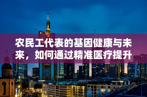 农民工代表的基因健康与未来，如何通过精准医疗提升其健康福祉？