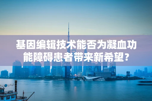基因编辑技术能否为凝血功能障碍患者带来新希望？