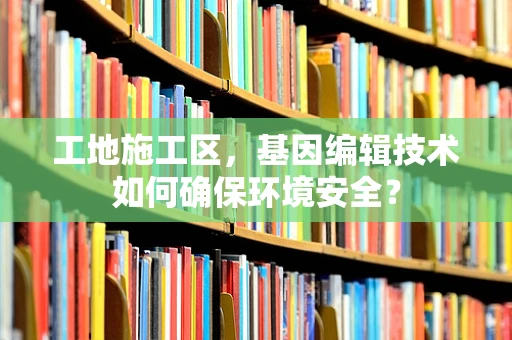 工地施工区，基因编辑技术如何确保环境安全？