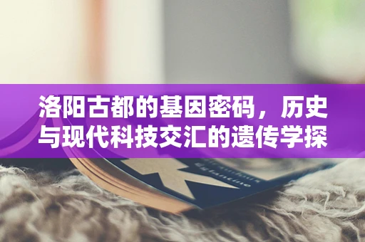 洛阳古都的基因密码，历史与现代科技交汇的遗传学探索