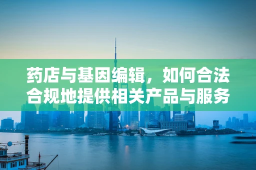 药店与基因编辑，如何合法合规地提供相关产品与服务？