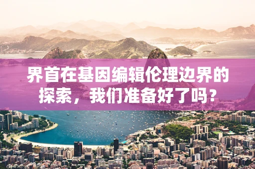 界首在基因编辑伦理边界的探索，我们准备好了吗？