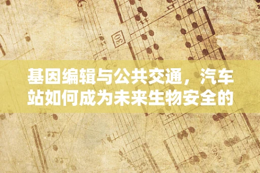 基因编辑与公共交通，汽车站如何成为未来生物安全的新防线？
