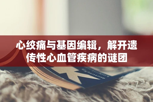 心绞痛与基因编辑，解开遗传性心血管疾病的谜团