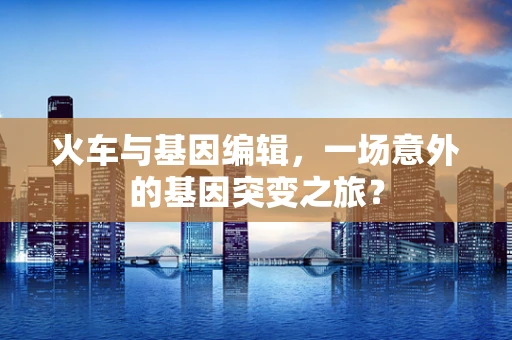 火车与基因编辑，一场意外的基因突变之旅？