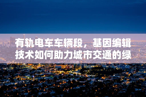 有轨电车车辆段，基因编辑技术如何助力城市交通的绿色转型？