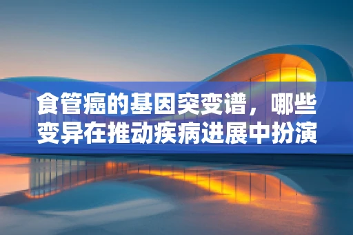食管癌的基因突变谱，哪些变异在推动疾病进展中扮演关键角色？