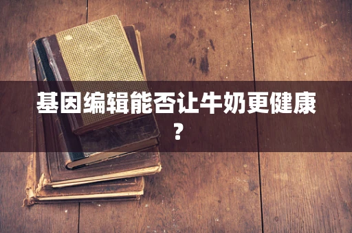 基因编辑能否让牛奶更健康？