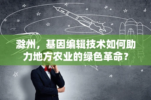 滁州，基因编辑技术如何助力地方农业的绿色革命？