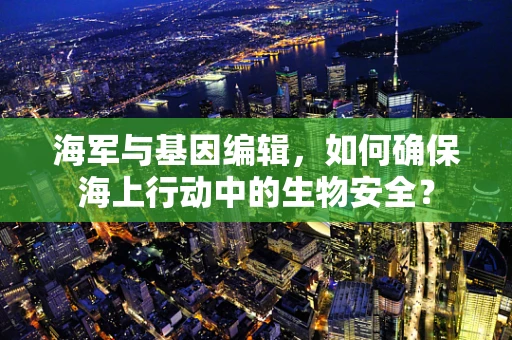 海军与基因编辑，如何确保海上行动中的生物安全？
