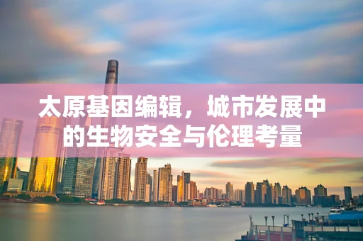 太原基因编辑，城市发展中的生物安全与伦理考量