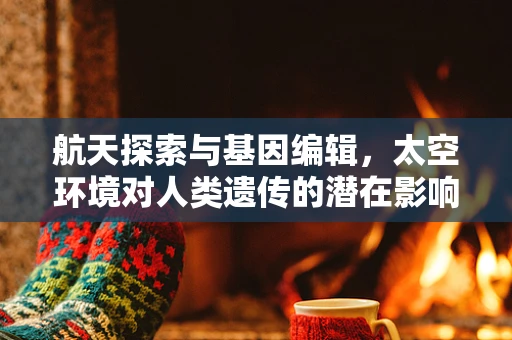 航天探索与基因编辑，太空环境对人类遗传的潜在影响