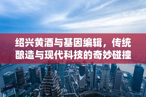 绍兴黄酒与基因编辑，传统酿造与现代科技的奇妙碰撞