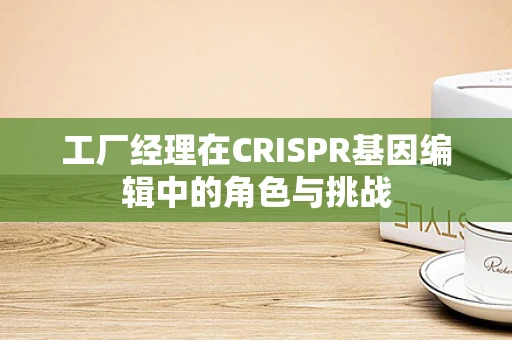 工厂经理在CRISPR基因编辑中的角色与挑战