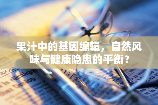 果汁中的基因编辑，自然风味与健康隐患的平衡？