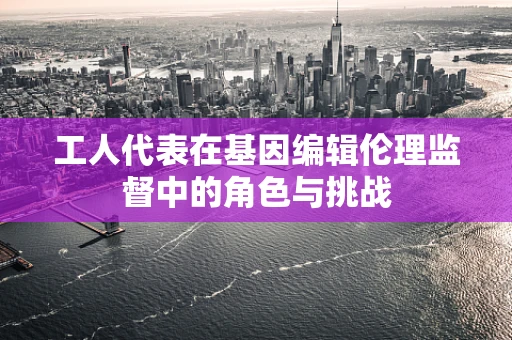 工人代表在基因编辑伦理监督中的角色与挑战