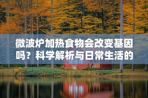 微波炉加热食物会改变基因吗？科学解析与日常生活的平衡