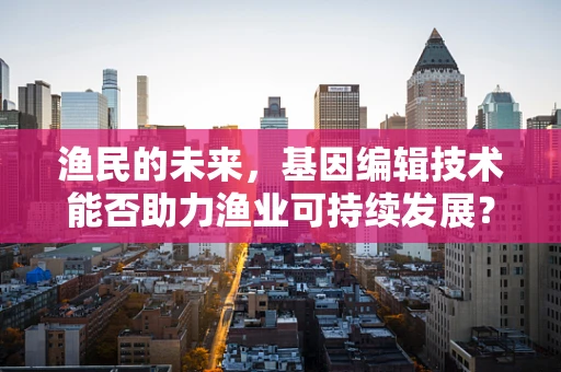 渔民的未来，基因编辑技术能否助力渔业可持续发展？