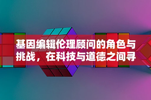 基因编辑伦理顾问的角色与挑战，在科技与道德之间寻找平衡