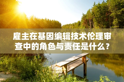 雇主在基因编辑技术伦理审查中的角色与责任是什么？