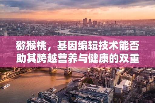 猕猴桃，基因编辑技术能否助其跨越营养与健康的双重挑战？