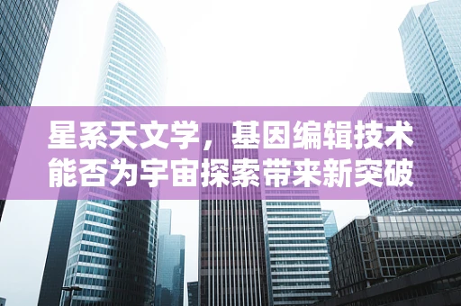 星系天文学，基因编辑技术能否为宇宙探索带来新突破？